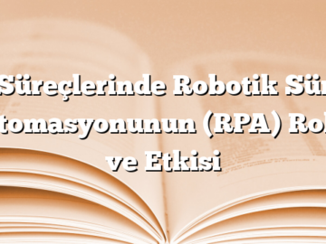 İş Süreçlerinde Robotik Süreç Otomasyonunun (RPA) Rolü ve Etkisi